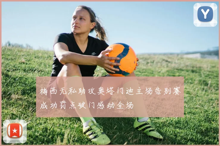 梅西无私助攻奥塔门迪主场告别赛成功罚点破门感动全场
