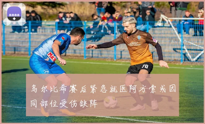 乌尔比希赛后紧急就医阿方索或因同部位受伤缺阵