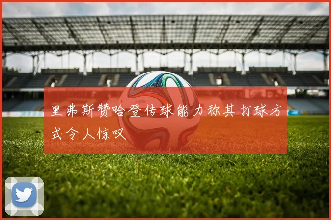 里弗斯赞哈登传球能力称其打球方式令人惊叹