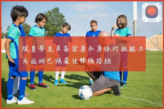 埃基蒂克具备背身和身体对抗能力或成姆巴佩最佳锋线搭档