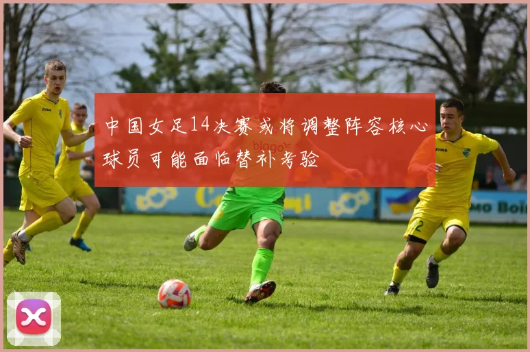中国女足14决赛或将调整阵容核心球员可能面临替补考验