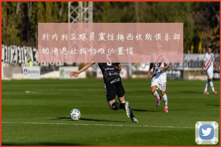 科内利亚球员震惊梅西收购俱乐部的消息让我们难以置信