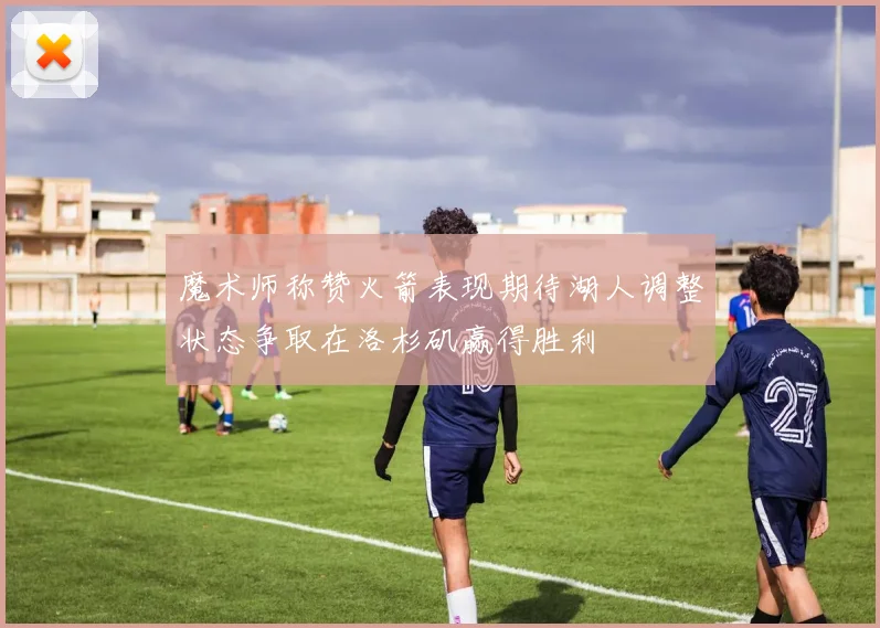 魔术师称赞火箭表现期待湖人调整状态争取在洛杉矶赢得胜利