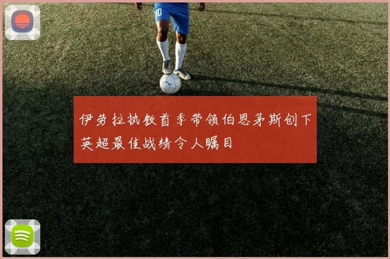 伊劳拉执教首季带领伯恩茅斯创下英超最佳战绩令人瞩目