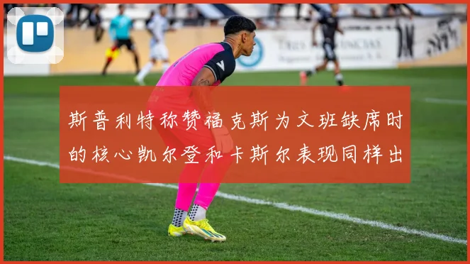 斯普利特称赞福克斯为文班缺席时的核心凯尔登和卡斯尔表现同样出色