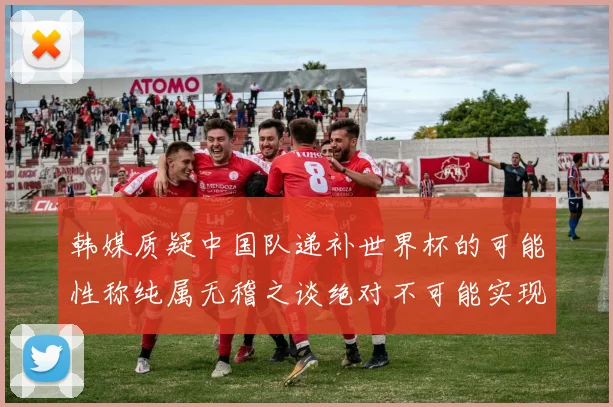 韩媒质疑中国队递补世界杯的可能性称纯属无稽之谈绝对不可能实现