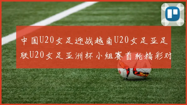 中国U20女足迎战越南U20女足亚足联U20女足亚洲杯小组赛首轮精彩对决