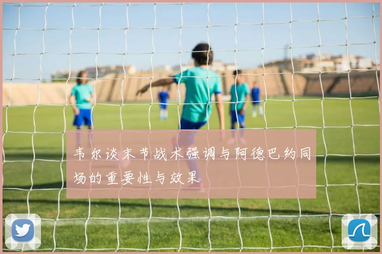 韦尔谈末节战术强调与阿德巴约同场的重要性与效果